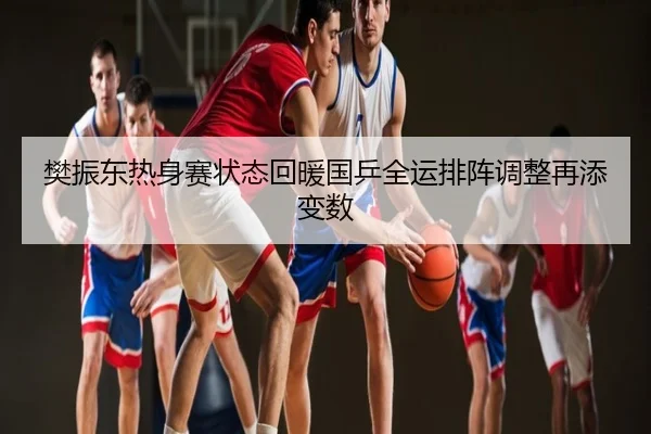 樊振东热身赛状态回暖国乒全运排阵调整再添变数
