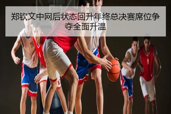 郑钦文中网后状态回升年终总决赛席位争夺全面升温