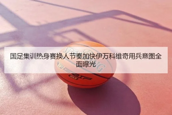 国足集训热身赛换人节奏加快伊万科维奇用兵意图全面曝光
